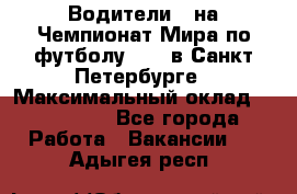 Водители D на Чемпионат Мира по футболу 2018 в Санкт-Петербурге › Максимальный оклад ­ 122 000 - Все города Работа » Вакансии   . Адыгея респ.